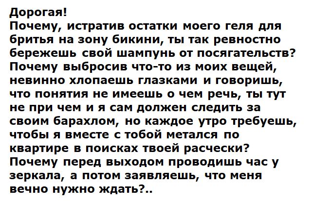 Дорогая! Почему, истребив остатки моего геля для бритья на зону бикини, ты так ревностно бережешь свой шампунь от посагательств? Почему выбросив что-то из моих вещей, невинно хлопаешь глазами и говоришь, что понятия не имеешь о чем речь, ты тут не при чем, и я сам должен следить за своим барахлом; каждое утро требуешь, чтобы мы вместе искали твою расческу в квартире?