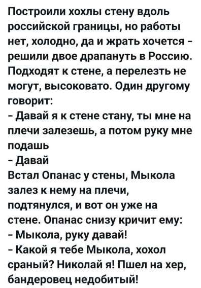 Построили хохлы стену вдоль российской границы, но работ нет, холодно, да и жрать хочется - решили двое драпнуть в Россию. Подходят к стене, а перелезть не могут, высоковато. Один другу говорит: - Давай я к стене стану, ты мне на плечи залезешь, а потом руку мне подашь - Давай. Встал Опанас у стены, Мыкола залез к нему на плечи, подтянулся, и вот он уже на стене. Опанас снизу кричит ему: - Мыкола, руку давай! - Какой я тебе Мыкола, хохол сраный? Николай я! Пшел на хер, бандеровец недобитый!