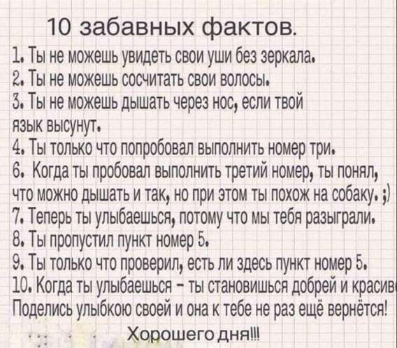 10 забавных фактов. 1. Ты не можешь увидеть свои уши без зеркала. 2. Ты не можешь сосчитать свои волосы. 3. Ты не можешь дышать через нос, если твой язык высунут. 4. Ты только что попробовал выполнить номер три. 5. Когда ты попробовал выполнить третий номер, ты понял, что можно дышать и так, но при этом ты похож на собаку. 6. Когда ты улыбнёшься — ты становишься добрей и красив. Поделись улыбкой! Хорошего дня!!!