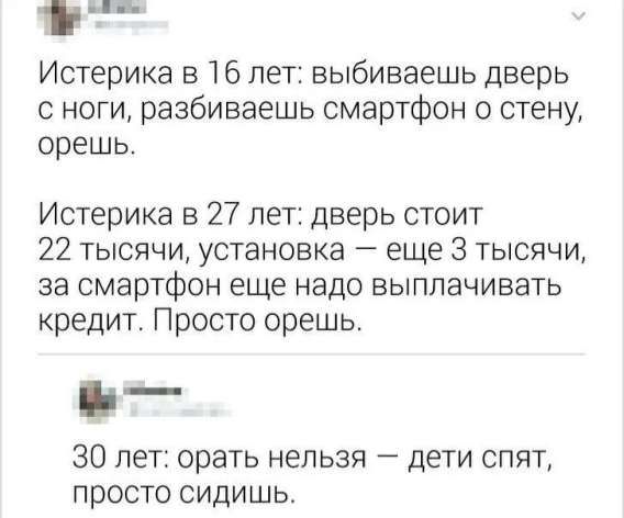 Истерика в 16 лет: выбиваешь дверь с ноги, разбиваешь смартфон о стену, орешь.\nИстерика в 27 лет: дверь стоит 22 тысячи, установка — еще 3 тысячи, за смартфон еще надо выплачивать кредит. Просто орешь.\n30 лет: орать нельзя — дети спят, просто сидишь.