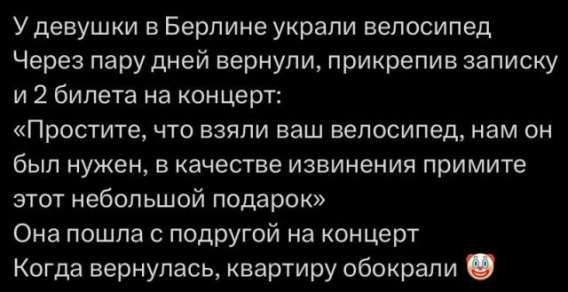 У девушки в Берлине украли велосипед. Через пару дней вернули, прикрепив записку и 2 билета на концерт: «Простите, что взяли ваш велосипед, нам он был нужен, в качестве извинения примите этот небольшой подарок». Она пошла с подругой на концерт. Когда вернулась, квартиру обокрали 😂