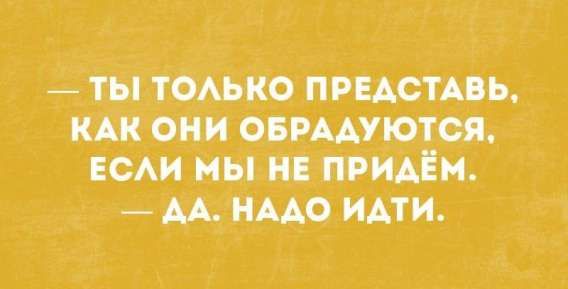 — ты только представляй, как они обрадуются, если мы не придём. — да. надо идти.