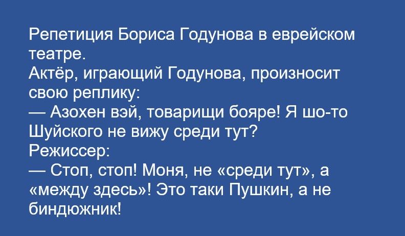 Репетиция Бориса Годунова в еврейском театре
Актер, играющий Годунова, произносит свою реплику:
— Азохен вэй, товарищи бояре! Я шо-то Шуйского не вижу среди тут?
Режиссер:
— Стоп, стоп! Моня, не «среди тут», а «между здесь»! Это такие Пушкин, а не биндюжник!