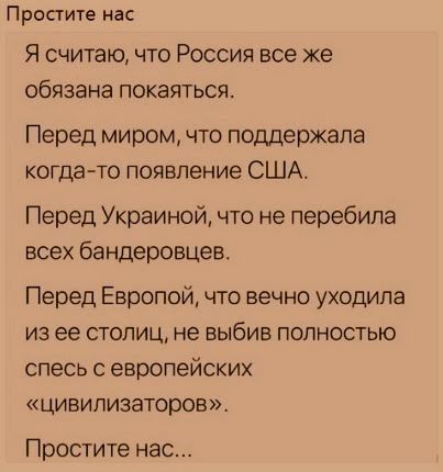 Простите нас
Я считаю, что Россия все же обязана покая́ться.
Перед миром, что поддержала когда-то появление США.
Перед Украиной, что не перебила всех бандерцев.
Перед Европой, что вечно уходила из ее столиц, не выбыв полностью с европейских «цивилизаторов».
Простите нас...