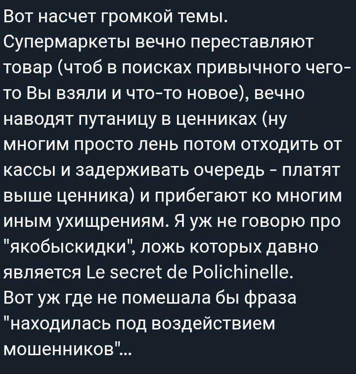Вот насчет громкой темы. Супермаркеты вечно переставляют товар (чтоб в поисках привычного чего-то Вы взяли и что-то новое), вечно наводят путаницу в ценниках (ну многим просто лень потом отходить от кассы и задерживать очередь – платят выше ценника) и прибегают ко многим иным ухищрениям. Я уж не говорю про 