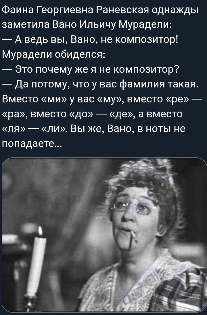 Фаина Георгиевна Раневская однажды заметила Вано Ильичу Мурадели: — А ведь вы, Вано, не композитор! Мурадели обиделся: — Это почему же я не композитор? — Да потому, что у вас фамилия такая. Вместо «ми» у вас «му», вместо «ре» — «ра», вместо «до» — «де», а вместо «ля» — «ли». Вы же, Вано, в ноты не попадаете…