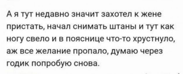А я тут недавно значит захотел к жене пристать, начал снимать штаны и тут как ногу свело и в пояснице что-то хрустнуло, ах всё желание пропало, думаю через годик попробую снова.