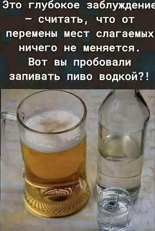 Это глубокое заблуждение — считать, что от перемены мест слагаемых ничего не меняется. Вот вы пробовали запивать пиво водкой?!