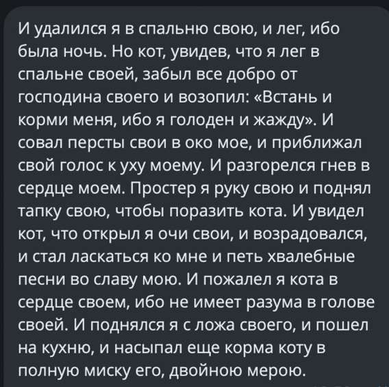 И удалился я в спальню свою, и лег, ибо была ночь. Но кот, увидев, что я лег в спальні своё, воззвал: «Встань и корми меня, ибо я голоден и жажду». И совал персты свои в око мое, и приближался к уху моему. И разгорелся гнев в сердце моем. Простер я руку свою и поднял лапку свою, чтобы поразить кота. И увидел кот, что открыл я очи свои, и воздался, и стал ласкаться ко мне и петь хвалебные песни во славу мою. И пожалел я кота в сердце своем, ибо не имеет разума в голове своей. И поднялся я с ложа своего, и пошел на кухню, и насыпал еще корма коту в полную миску его, двойной мерою.