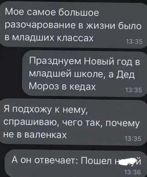 Мое самое большое разочарование в жизни было в младших классах. Празднуем Новый год в младшей школе, а Дед Мороз в кедах. Я подхожу к нему, спрашиваю, чего так, почему не в валенках. А он отвечает: Пошел на …