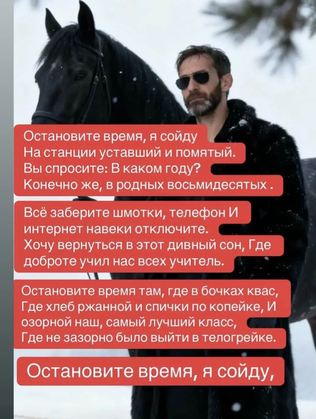 Остановите время, я схожу на станции усталый и помятый. Вы спросите: В каком году? Конечно же, в родных восьмидесятых. Всё заберите шмотки, телефон и интернет навеки отключите. Хочу вернуться в этот дивный сон, где добро учил нас всех учитель. Остановите время там, где в бочках квас, хлеб ржаный и спички по копейке, и озорной наш самый лучший класс. Остановите время, я пойду