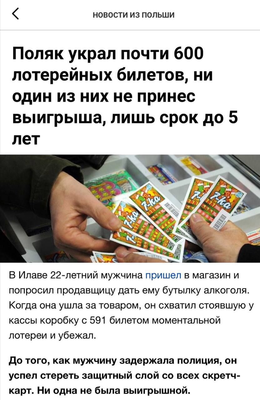 Поляк украл почти 600 лотерейных билетов, ни один из них не принес выигрыша, лишь срок до 5 лет. В Илаве 22-летний мужчина пришел в магазин и попросил продавщицу дать ему бутылку алкоголя. Когда она ушла за товаром, он схватил стоявшую у кассы коробку с 591 билетами моментальной лотереи и убежал. До того, как мужчину задержала полиция, он успел стереть защитный слой со всех скретч-карт. Ни одна не была выигрышной.