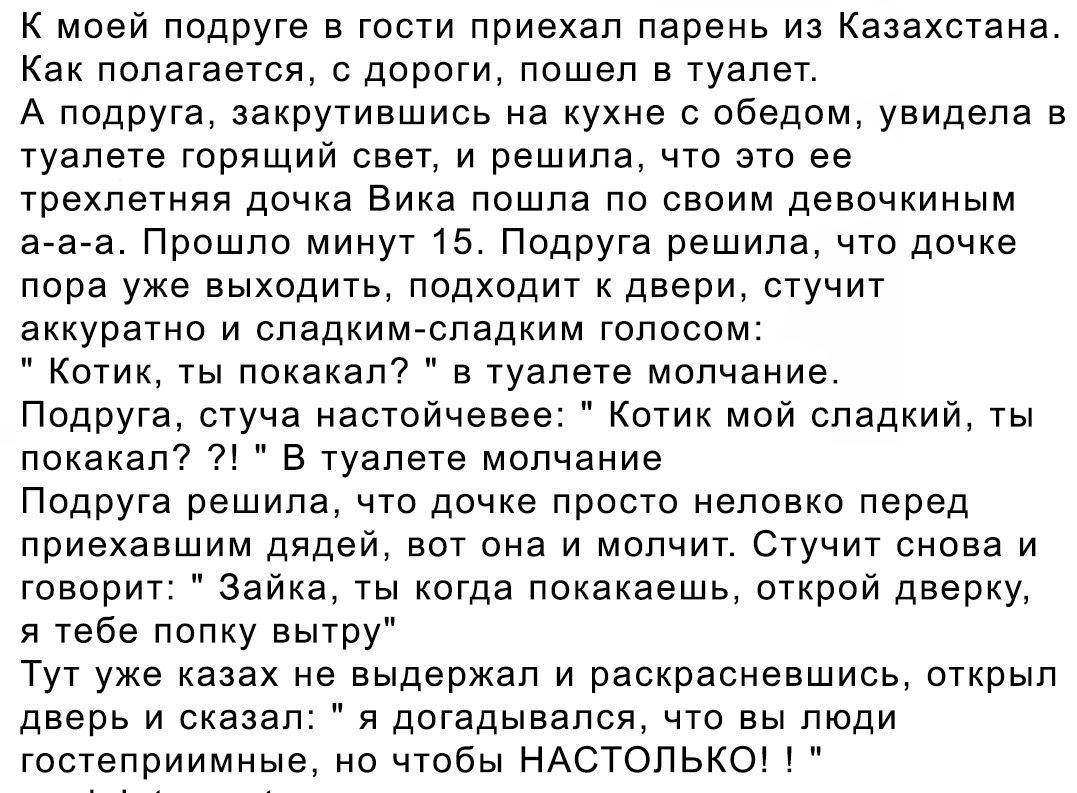 К моей подруге в гости приехал парень из Казахстана. Как погалялоcь, с дороги, пошёл в туалет. А подруга, затрудняясь на кухне с обедом, увидела в туалете горящий свет, и решила, что это её трехлетняя девочка Вика пошла по комнатам, а-а-а. Прошло минут 15. Подруга решила, что дочка пора уже уходить, подходит к двери, стучит аккуратно и сладким-сладким голосом: 