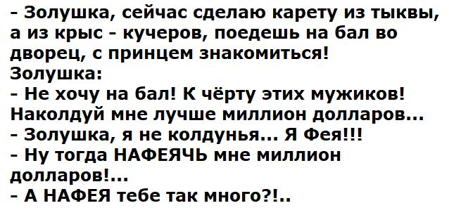 - Золушка, сейчас сделаю карету из тыквы, а из крыс - кучеров, поедешь на бал во дворец, с принцесс знакомиться!
Золушка:
- Не хочу на бал! К чёрту этих мужиков!
Накольдую мне лучше миллионы долларов...
- Золушка, я не колдунья... я Фея!!
- Ну тогда НАФЕЯЧь мне миллиона долларов!...
- А НАФЕЯ тебе так много?!.