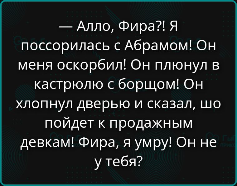 — Алло, Фира?! Я поссорилась с Абрамом! Он меня оскорбил! Он плюнул в кастрюлю с борщом! Он хлопнул дверью и сказал, шо пойдет к продажным девкам! Фира, я умру! Он не у тебя?