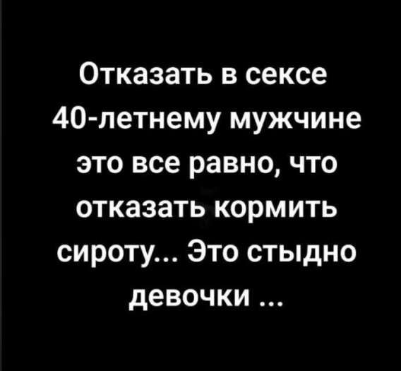 Отказать в сексе 40-летнему мужчине это всё равно, что отказаться кормить сироту... Это стыдно девочки ...