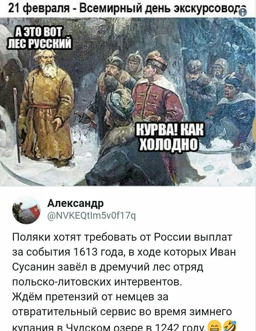 21 февраля - Всемирный день экскурсоводов
А ЭТО ВОТ ЛЕС РУССКИЙ
КУРВА! КАК ХОЛОДНО

Александр @NVKEQtIm5v0f17q
Поляки хотят требовать от России выплат за события 1613 года, в ходе которых Иван Сусанин завёл в дремучий лес отряд польско-литовских интервенентов. Ждём претензий от немцев за отвратительный сервис во время зимнего купания в Чуском озере в 1242 году.
