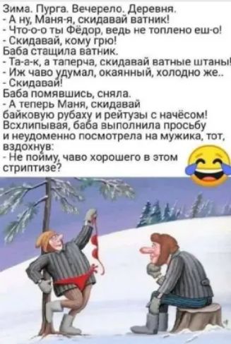 Зима. Пурга. Вечерело. Деревня. - А ну, Маня-я, скидай ватняк! - Что-то ты Федор, ведь не топлёш ещё! - Скидай, кому гро! - Баба старшла ватник. - Та-а-та, а таперца, скидай ватные штаны! - Иж чаво думал, окаянный, холодно же... - Скидай! - Баба помявшись, сняла. - А теперь Маня, скидай байковую рубаху и рейтузы с начёсом! Всклпивая, баба выполнила просьбу и неудоумённо посмотрела на мужика, тот, вздохнул: - Не пойму, чаво хорошего в этом стриптизe? 😅