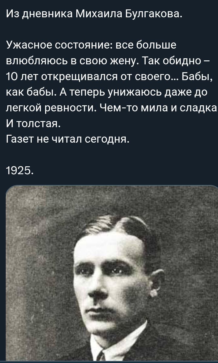 Из дневника Михаила Булгакова. Ужасное состояние: все больше влюбляюсь в свою жену. Так обидно — 10 лет открещивался от своего… Бабы, как бабьи. А теперь унижаюсь даже до легкой ревности. Чем-то мила и сладка. И толстая. Газет не читал сегодня. 1925.