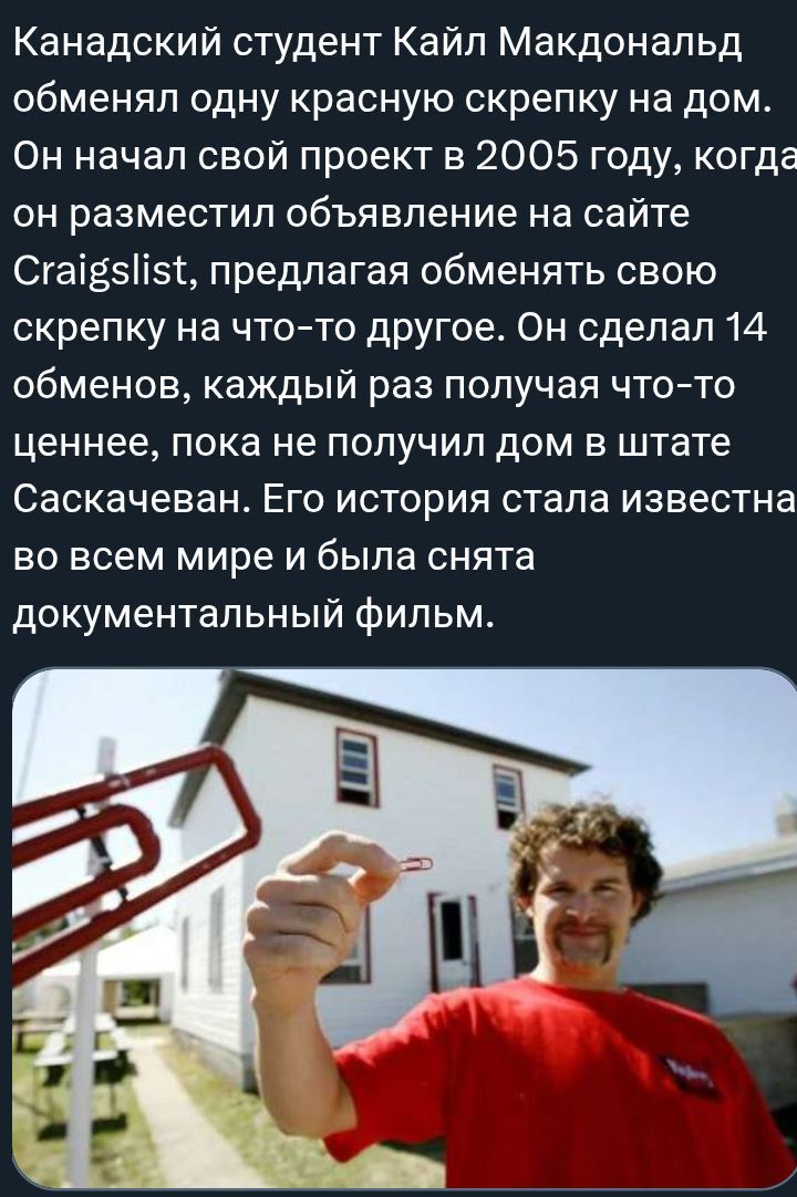 Канадский студент Кайл Макдональд обменял одну красную скрепку на дом. Он начал проект в 2005 году, разместив объявление на Craigslist и предлагая обменять скрепку на что-то другое. Он сделал 14 обменов, пока не получил дом в штате Саскачеван. Его история стала известна по всему миру и снят документальный фильм.