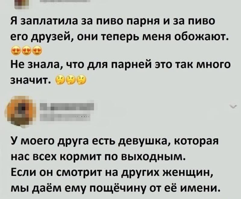 Я заплатила за пиво парня и за пиво его друзей, они теперь меня обожуют. Не знала, что для парней это так много значит.
У моего друга есть девушка, которая нас всех кормит по выходным. Если он смотрит на других женщин, мы даём ему пощёчину от её имени.