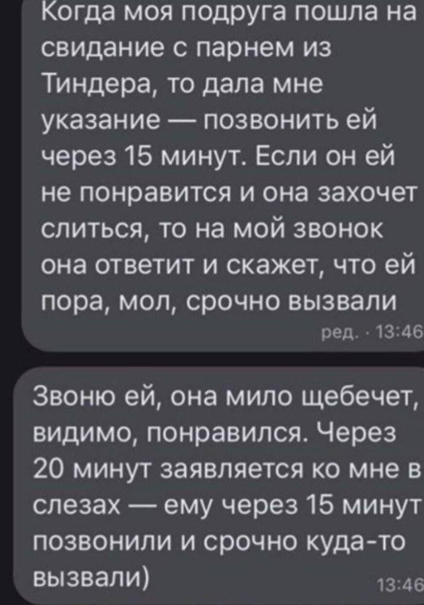 Когда моя подруга пошла на свидание с парнем из Тиндера, она сказала: позвонить ей через 15 минут. Если ей он не понравится, она захочет уйти, и на звонок я ей скажу, что ей пора, мол, срочно вызвали. Звоню — она мило щебечет. Через 20 минут она в слезах: ему позвонили через 15 минут и срочно куда‑то вызвали.