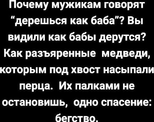 Почему мужикам говорят 'Дерёшься как баба'? Вы видили как бабы дерутся? Как разъяренные медведи, которым под хвост насыпали перца. Их палками не остановишь, одно спасение: бегство.