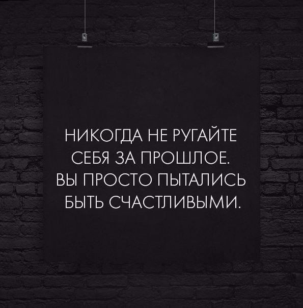 НИКОГДА НЕ РУГАЙТЕ СЕБЯ ЗА ПРОШЛОЕ. ВЫ ПРОСТО ПЫТАЛИСЬ БЫТЬ СЧАСТЛИВЫМИ.