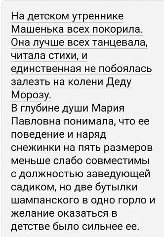 На детском утреннике Машенька всех покорила. Она лучше всех танцевала, читала стихи, и единственную не побоялась залезть на колени Деду Морозу. В глубине души Мария Павловна понимала, что ее поведение и наряд снежинками на пять размеров меньше сооьветствуют должности заведующей садиком, но две бутылки шампанского в одно горло и желание оказаться в детстве было сильнее ее.