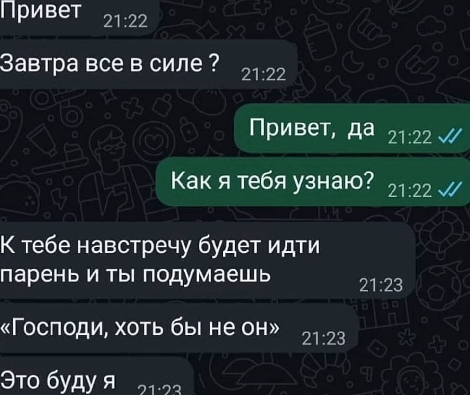 Привет
Завтра все в силе ?
Привет, да
Как я тебя узнаю?
К тебе навстречу будет идти парень и ты подумаешь
«Господи, хоть бы не он»
Это буду я