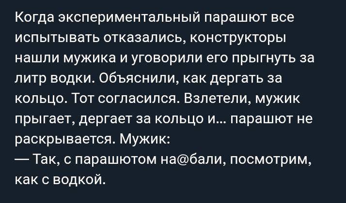 Когда экспериментальный парашют все испытывать отказывались, конструкторы нашли мужика и уговорили его прыгнуть за литр водки. Объяснили, как дергать за кольцо. Тот согласился. Влетели, мужик прыгает, дергает за кольцо и... парашют не раскрывается. Мужик: — Так, с парашютом на@бали, посмотрим, как с водкой.