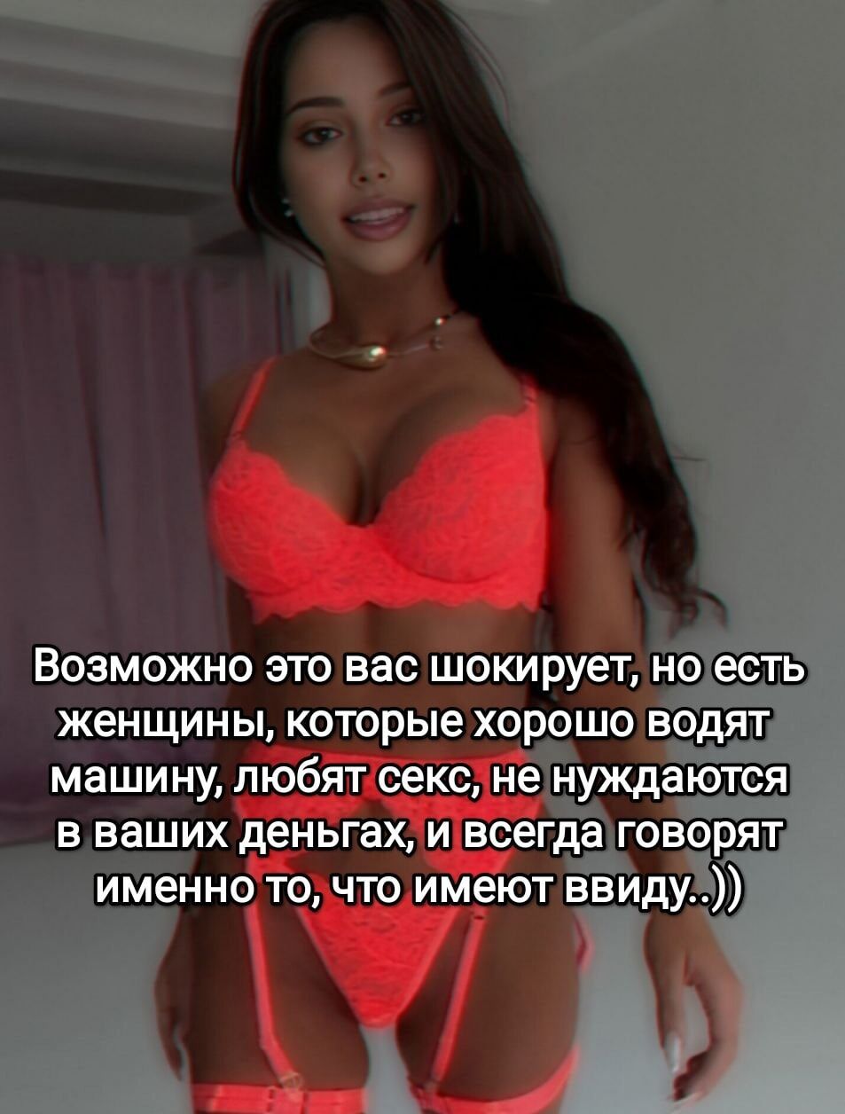 Возможно это вас шокирует, но есть женщины, которые хорошо водят машину, любят секс, не нуждаются в ваших деньгах, и всегда говорят именно то, что имеют ввиду..)