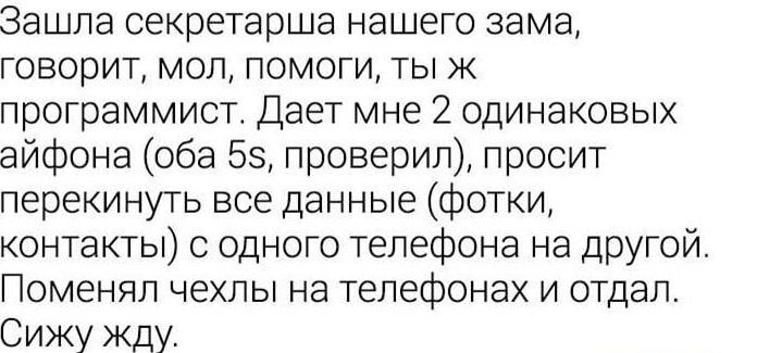 Зашла секретарша нашего зама, говорит, мол, помоги, ты же программист. Дает мне 2 одинаковых айфона (оба 5s, проверил), просит перекрутить все данные (фотки, контакты) с одного телефона на другой. Поменял чехлы на телефонах и отдал. Сижу жду.