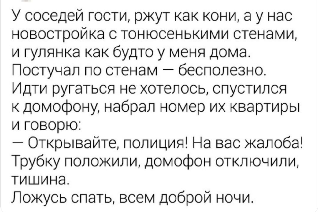 У соседи гости, ржут как кони, а у нас новостройка с тонюсенькими стенами, и гулянка как будто у меня дома. Поступал по стенам — бесполезно. Идти ругаться не хотелось, спустился к домофону, набрал номер их квартиры и говорю: — Открывайте, полиция! На вас жалоба! Трубку положили, домофон отключили, тишина. Ложу спать, всем доброй ночи.