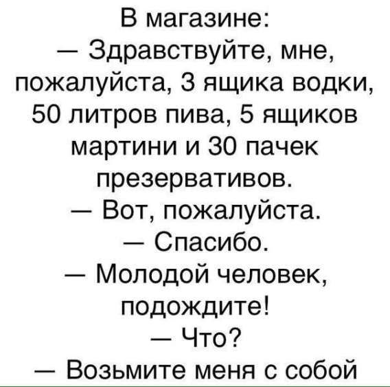 В магазине:
— Здравствуйте, мне, пожалуйста, 3 ящика водки, 50 литров пива, 5 ящиков мартини и 30 пачек презервативов.
— Вот, пожалуйста.
— Спасибо.
— Молодой человек, подождите!
— Что?
— Возьмите меня с собой