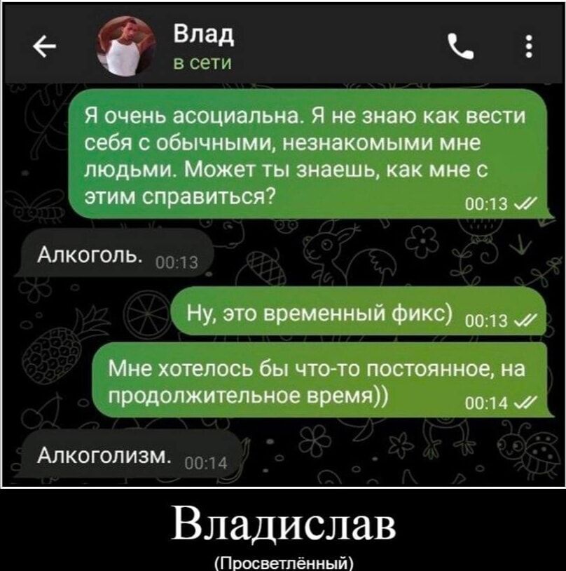 Я очень асоциальна. Я не знаю как вести себя с обычными, незнакомыми мне людьми. Может ты знаешь, как мне с этим справиться?
Алкоголь.
Ну, это временный фикc)
Мне хотелось бы что-то постоянное, на продолжительное время))
Алкоголизм.
Владислав
(Просветлённый)