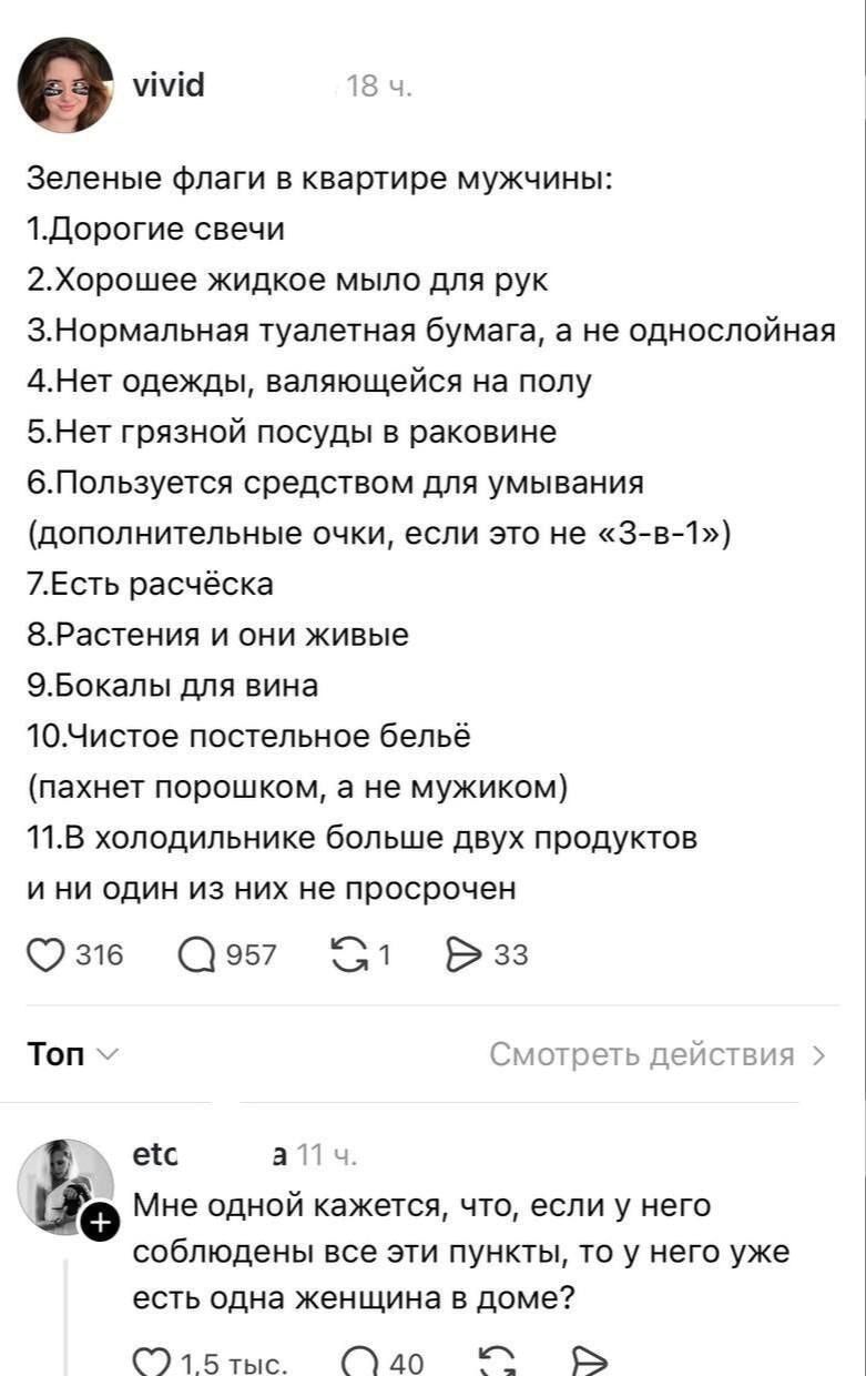 Зелёные флаги в квартире мужчины: 1. Дорогие свечи 2. Хорошее жидкое мыло для рук 3. Нормальная туалетная бумага, а не однослойная 4. Нет одежды, валяющейся на полу 5. Нет грязной посуды в раковине 6. Пользуется средством для умывания (дополнительные очки, если это не «3-в-1») 7. Есть расчёска 8. Растения и они живые 9. Бокалы для вина 10. Чистое постельное бельё (пахнет порошком, а не мужиком) 11. В холодильнике больше двух продуктов и ни один из них не просрочен