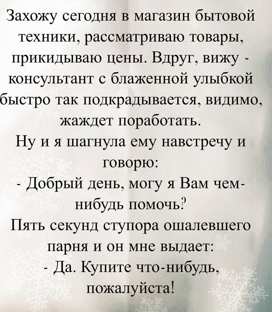 Захожу сегодня в магазин бытовой техники, рассматриваю товары, прикидываю цены. Вдруг вижу — консультант с блаженной улыбкой быстро подходит, видимо, жаждет поработать. Ну и я шагнула ему навстречу и говорю: - Добрый день, могу я Вам чем-нибудь помочь? Пять секунд ступора ошалевшего парня и он мне выдает: - Да. Купите что-нибудь, пожалуйста!