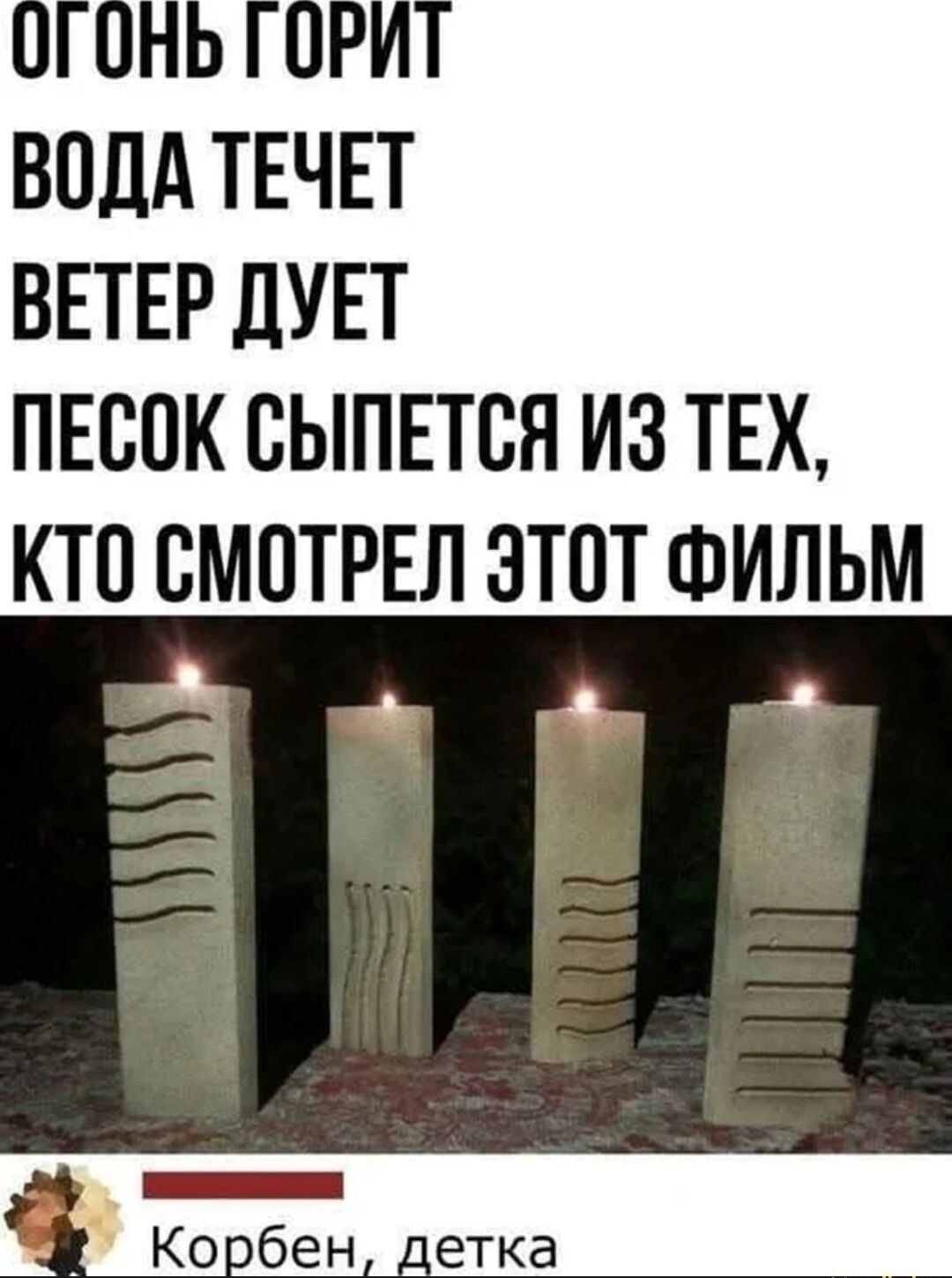 Огонь горит
Вода течет
Ветер дует
Песок сыпется из тех, кто смотрел этот фильм