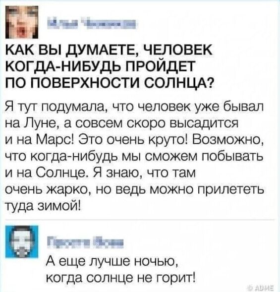 КАК ВЫ ДУМАЕТЕ, ЧЕЛОВЕК КОГДА-НИБУДЬ ПРОЙДЕТ ПО ПОВЕРХНОСТИ СОЛНЦА? Я тут подумала, что человек уже бывал на Луне, а совсем скоро высадится и на Марс! Это очень круто! Возможно, что когда-нибудь мы сможем побывать и на Солнце. Я знаю, что там очень жарко, но ведь можно прилететь туда зимой! 

А еще лучше ночью, когда солнце не горит!