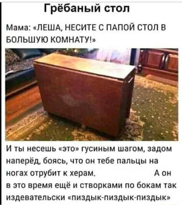 Гребаный стол
Мама: «ЛЕША, НЕСИТЕ С ПАПОЙ СТОЛ В БОЛЬШУЮ КОМНАТУ!»
И ты несешь «это» гусиным шагом, задом наперед, боясь, что он тебе пальцы на ногах отржет к херам. А он в это время ещё и створками по бокам так издевательски «пиздик-пиздик-пиздик»