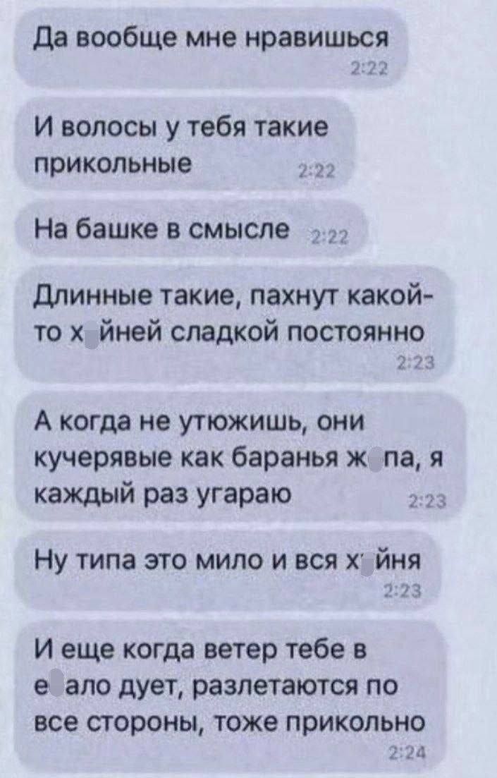 Да вообще мне нравится. И волосЫ у тебя такие прикольные. На башке в смысле. Длинные такие, пахнут какой-то иней сладкой постоянно. А когда не утюжишь, они кучерявые как бараняга, я каждый раз угараю. Ну типа это мило и вся хрень. И еще когда ветер тебе в ело дует, разлетаются по все стороны, тоже прикольно.