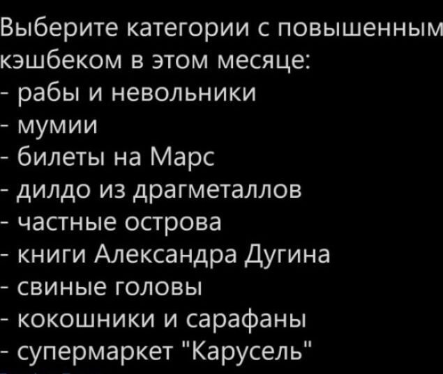 Выберите категории с повышенным кешбеком в этом месяце:
- рабы и невольники
- мумии
- билеты на Марс
- дидло из драго металлов
- частные острова
- книги Александра Дугина
- свиные головы
- кокошники и сарафаны
- супермаркет 