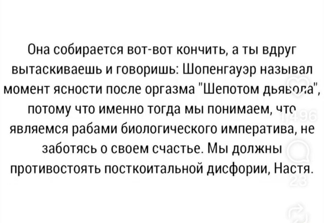 Она собирается вот-вот кончить, а ты вдруг вытаскиваешь и говоришь: Шопенгауэр называл момент ясности после оргазма 'шепотом дьялега', потому что именно тогда мы понимаем, что являемся рабами биологического императива, не заботься о своем счастье. Мы должны противостоять посткоитальной дисфории, Настя.