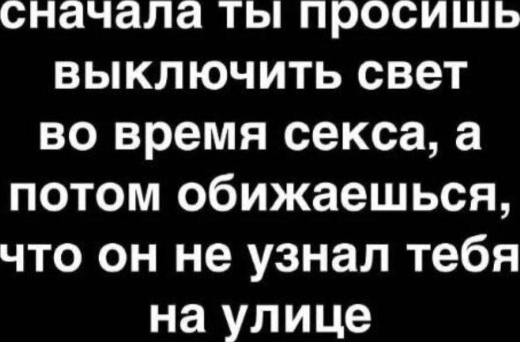 сначала ты просишь выключить свет во время секса, а потом обижаешься, что он не узнал тебя на улице