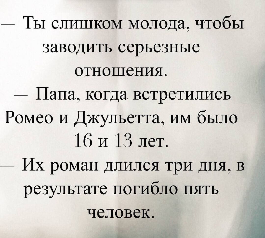 — Ты слишком молод, чтобы заводить серьёзные отношения. 
— Папа, когда встретились Ромео и Джульетта, им было 16 и 13 лет. 
— Их роман длился три дня, в результате погибло пять человек.