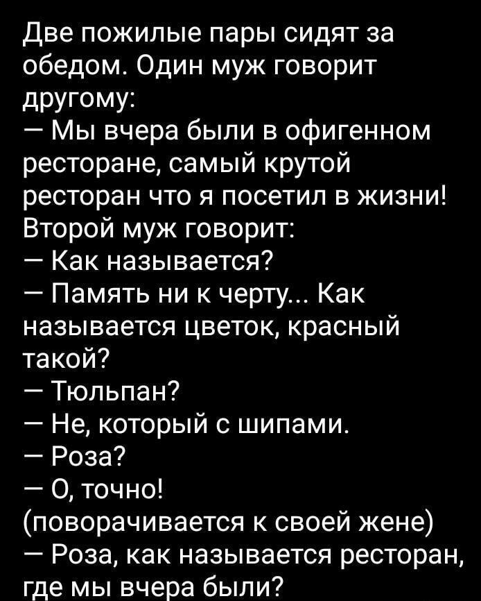 Две пожилые пары сидят за обедом. Один муж говорит другому: — Мы вчера были в офигенном ресторане, самый крутой ресторан что я посетил в жизни! Второй муж говорит: — Как называется? — Память ни к черту... Как называется цветок, красный такой? — Тюльпан? — Не, который с шипами. — Роза? — О, точно! (поворачивается к своей жене) — Роза, как называется ресторан, где мы вчера были?