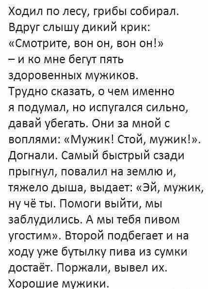 Ходил по лесу, грибы собирал. Вдруг слышу дикий крик: «Смотрите, он он, вон он!» – и ко мне бегут пять здоровенных мужиков. Трудно сказать, о чем именно я подумал, но испугался сильно, давай убегать. Они за мной с криком: «Мужик! Стой, мужик!». Догнали. Самый быстрый сзади прыгнул, повалил на землю и, тяжело дыша, выдает: «Эй, мужик, ну чьё ты? Помоги выбраться, мы заблуждались. А мы тебя пивом угостим». Второй подбегает и на ходу уже бутылку пива из сумки достаёт. Пожмали, вывел их. Хорошие мужики.