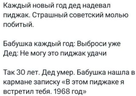 Каждый новый год дед надевал пиджак. Страшный советский молью побитый.\nБабушка каждый год: Выброси уже\nДед: Не могу это пиджак удачи\nТак 30 лет. Дед умер. Бабушка нашла в кармане записку «В этом пиджаке я встретил тебя. 1968 год»