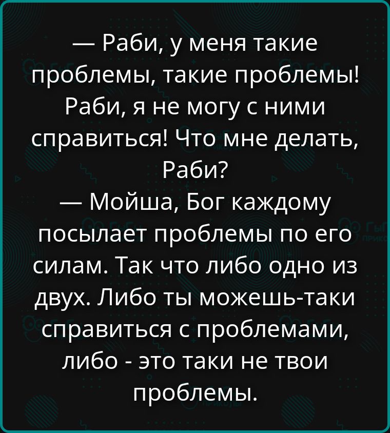 — Рабы, у меня такие проблемы, такие проблемы! Рабы, я не могу с ними справиться! Что мне делать, Рабы? — Мойша, Бог каждому посылает проблемы по его силам. Так что либо одно из двух. Либо ты можешь справиться с проблемами, либо — это таки не твои проблемы.